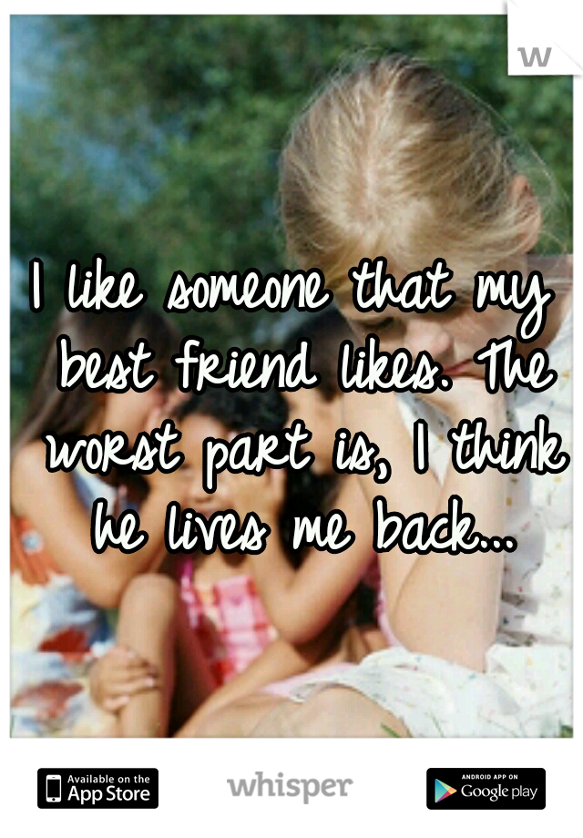 I like someone that my best friend likes. The worst part is, I think he lives me back...