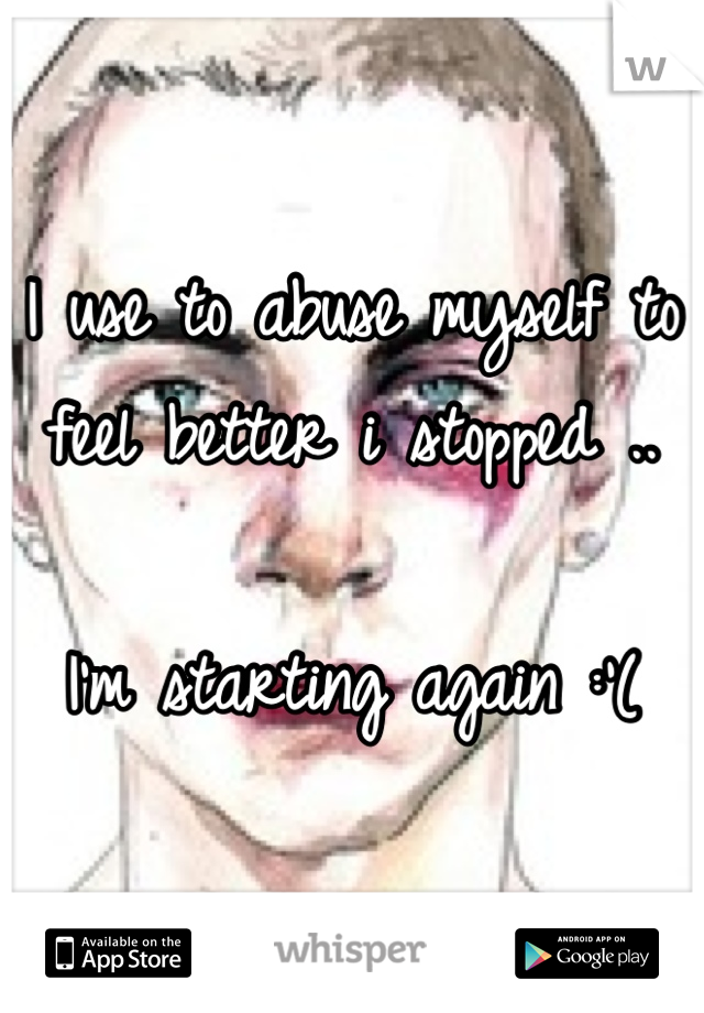 I use to abuse myself to feel better i stopped ..

I'm starting again :'(