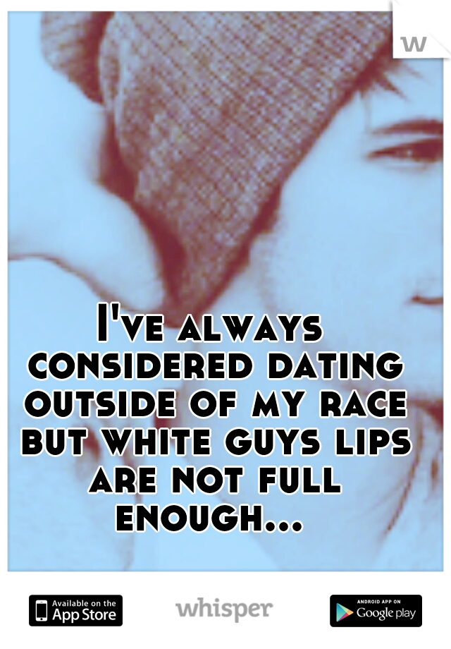 I've always considered dating outside of my race but white guys lips are not full enough... 
