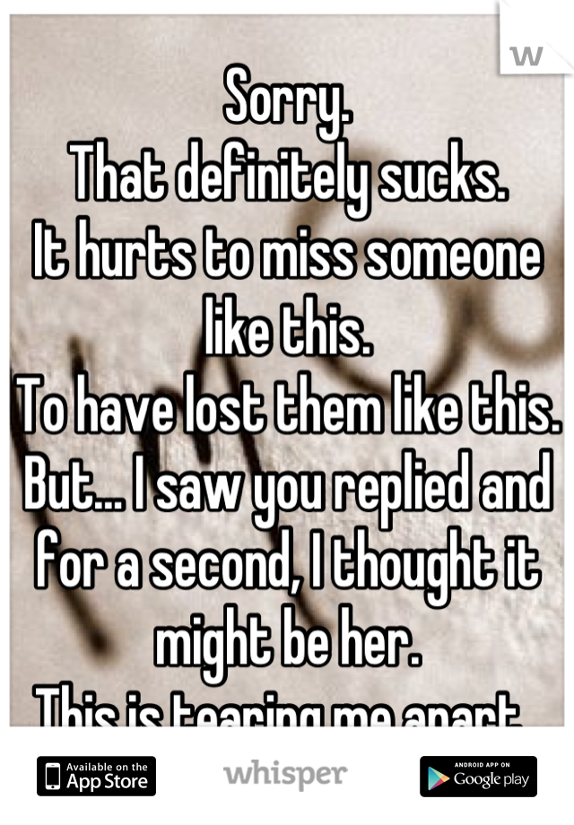 Sorry. 
That definitely sucks. 
It hurts to miss someone like this. 
To have lost them like this. 
But… I saw you replied and for a second, I thought it might be her. 
This is tearing me apart. 