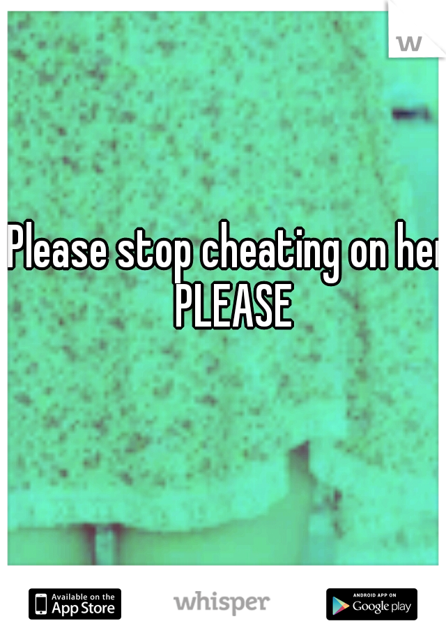 Please stop cheating on her PLEASE