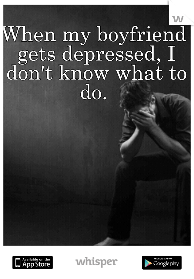 When my boyfriend gets depressed, I don't know what to do. 