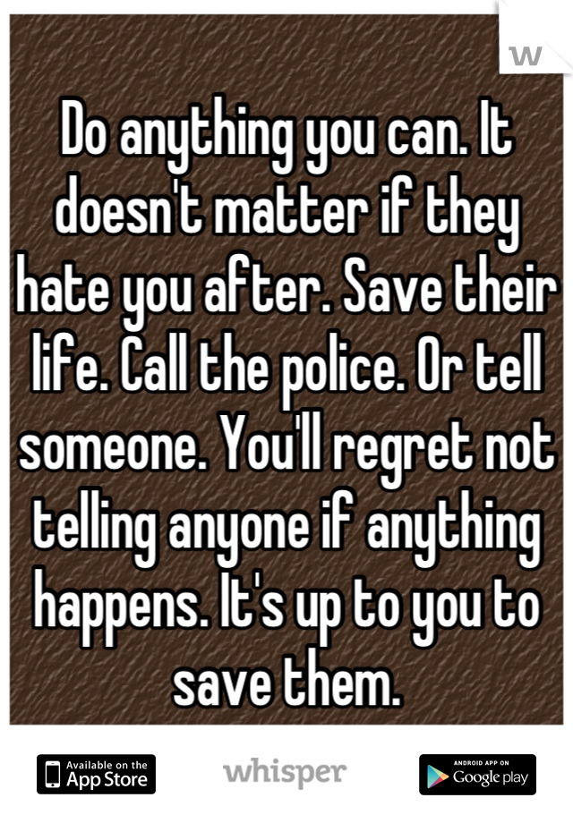 Do anything you can. It doesn't matter if they hate you after. Save their life. Call the police. Or tell someone. You'll regret not telling anyone if anything happens. It's up to you to save them.