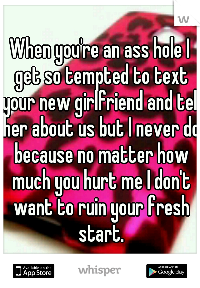 When you're an ass hole I get so tempted to text your new girlfriend and tell her about us but I never do because no matter how much you hurt me I don't want to ruin your fresh start.