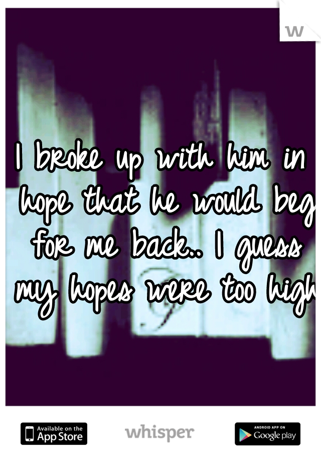 I broke up with him in hope that he would beg for me back.. I guess my hopes were too high.