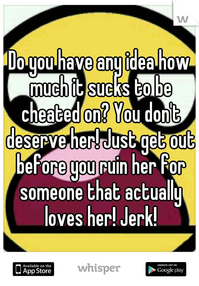 Do you have any idea how much it sucks to be cheated on? You don't deserve her! Just get out before you ruin her for someone that actually loves her! Jerk!