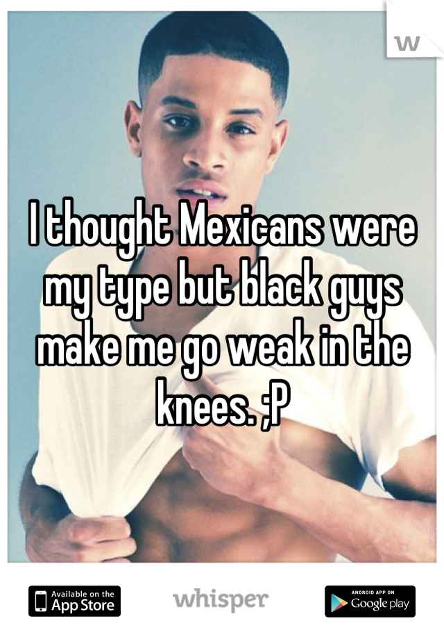 I thought Mexicans were my type but black guys make me go weak in the knees. ;P