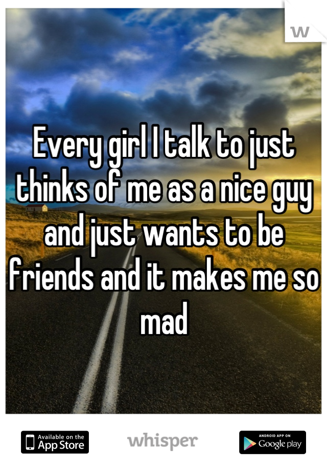 Every girl I talk to just thinks of me as a nice guy and just wants to be friends and it makes me so mad