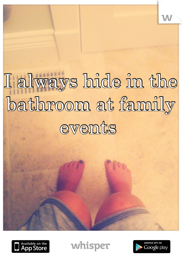 I always hide in the bathroom at family events 