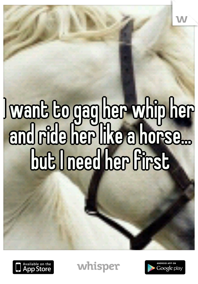 I want to gag her whip her and ride her like a horse... but I need her first