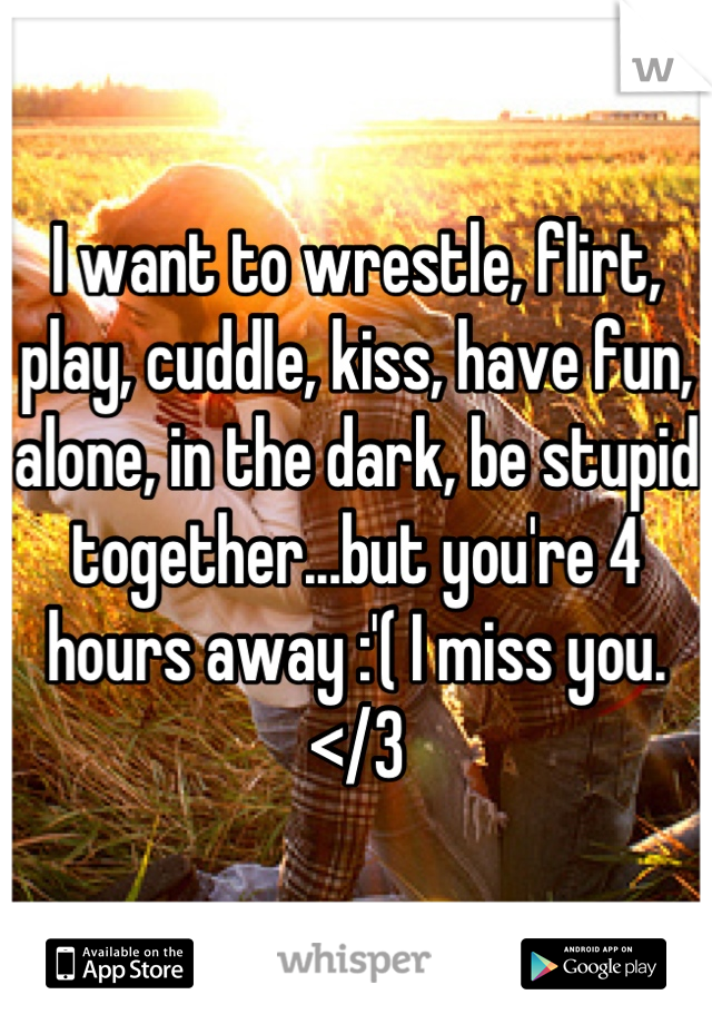 I want to wrestle, flirt, play, cuddle, kiss, have fun, alone, in the dark, be stupid together...but you're 4 hours away :'( I miss you.</3
