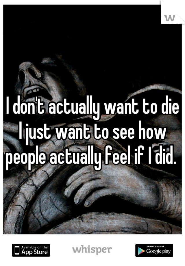 I don't actually want to die I just want to see how people actually feel if I did. 