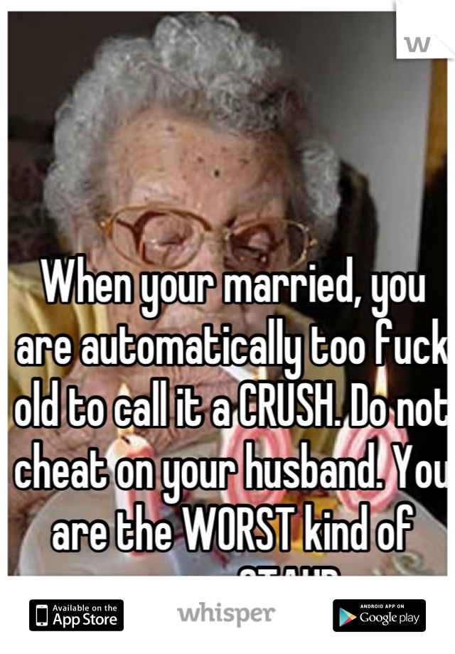 When your married, you are automatically too fuck old to call it a CRUSH. Do not cheat on your husband. You are the WORST kind of person. STAHP. 