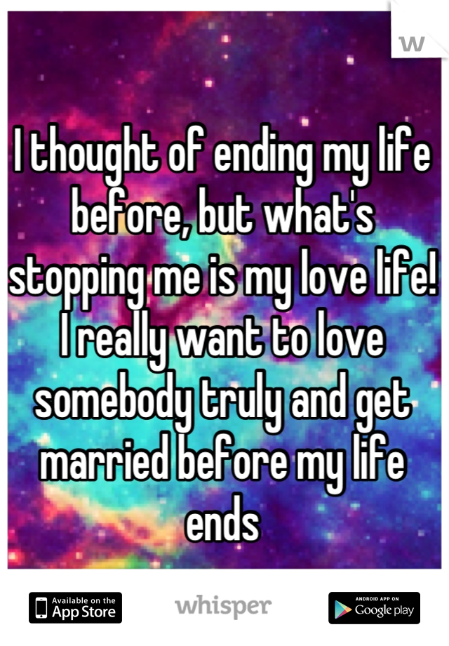 I thought of ending my life before, but what's stopping me is my love life! I really want to love somebody truly and get married before my life ends