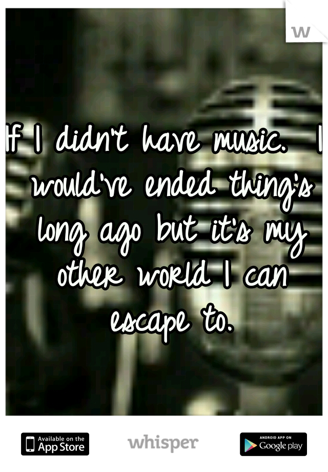 If I didn't have music.  I would've ended thing's long ago but it's my other world I can escape to.