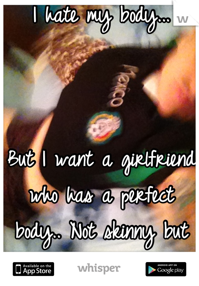 I hate my body...



But I want a girlfriend who has a perfect body.. Not skinny but not curvy..