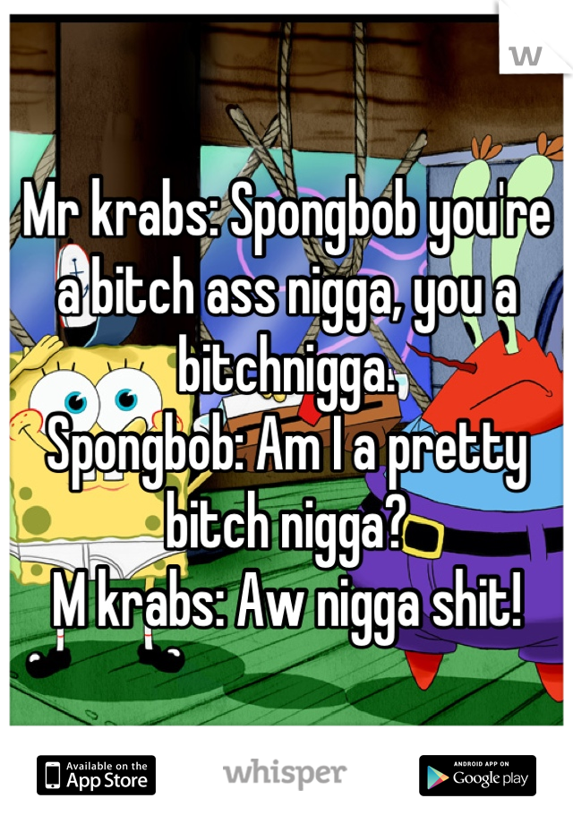 Mr krabs: Spongbob you're a bitch ass nigga, you a bitchnigga. 
Spongbob: Am I a pretty bitch nigga? 
M krabs: Aw nigga shit!
