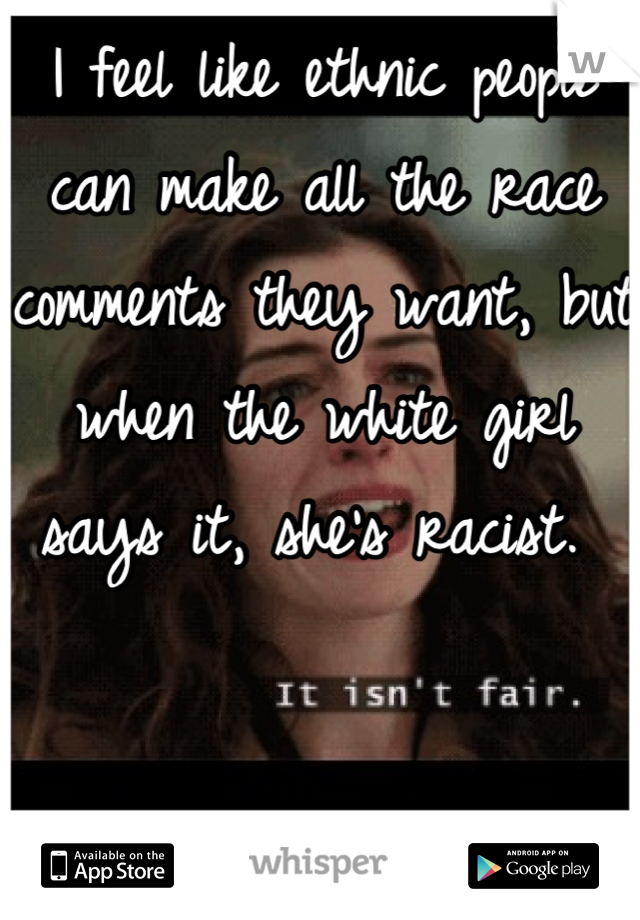 I feel like ethnic people can make all the race comments they want, but when the white girl says it, she's racist. 