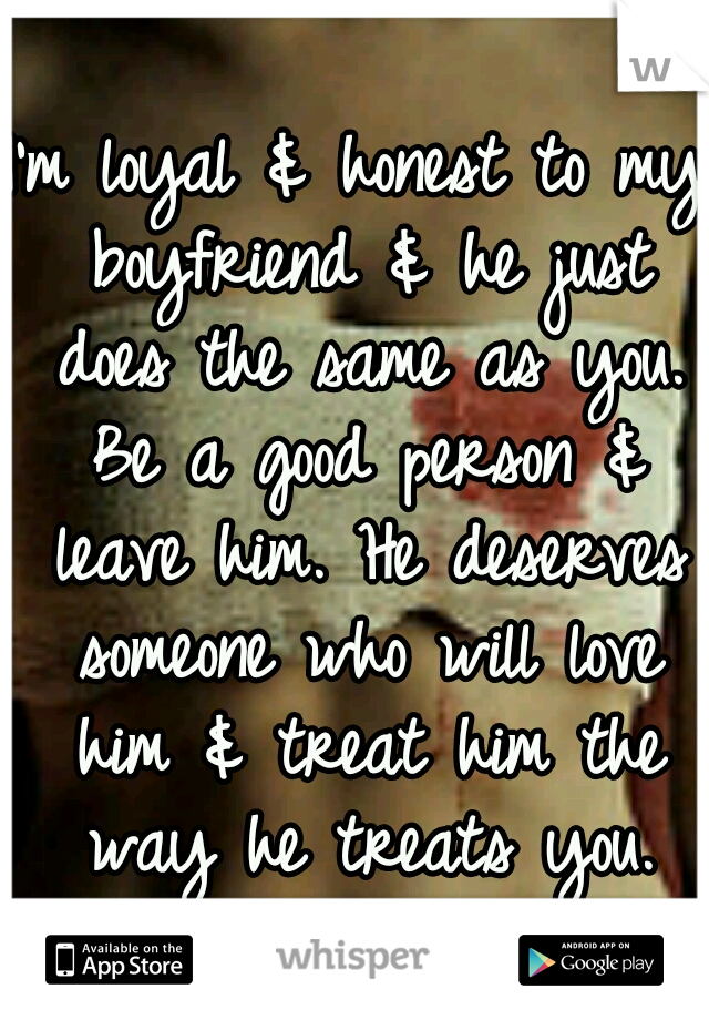 I'm loyal & honest to my boyfriend & he just does the same as you. Be a good person & leave him. He deserves someone who will love him & treat him the way he treats you.