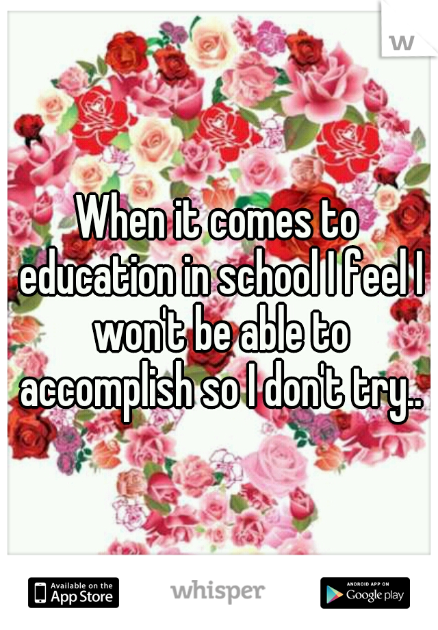 When it comes to education in school I feel I won't be able to accomplish so I don't try..