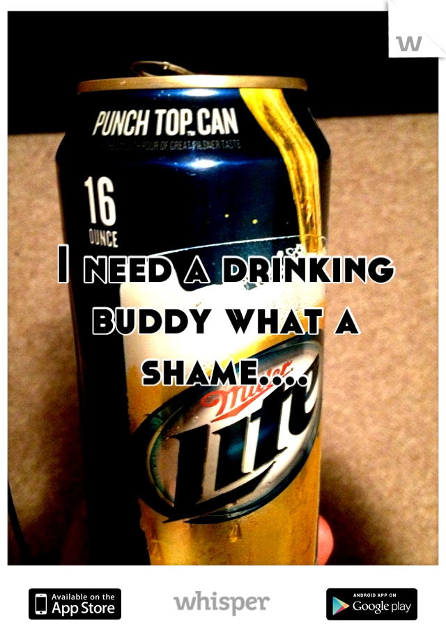 I need a drinking buddy what a shame....