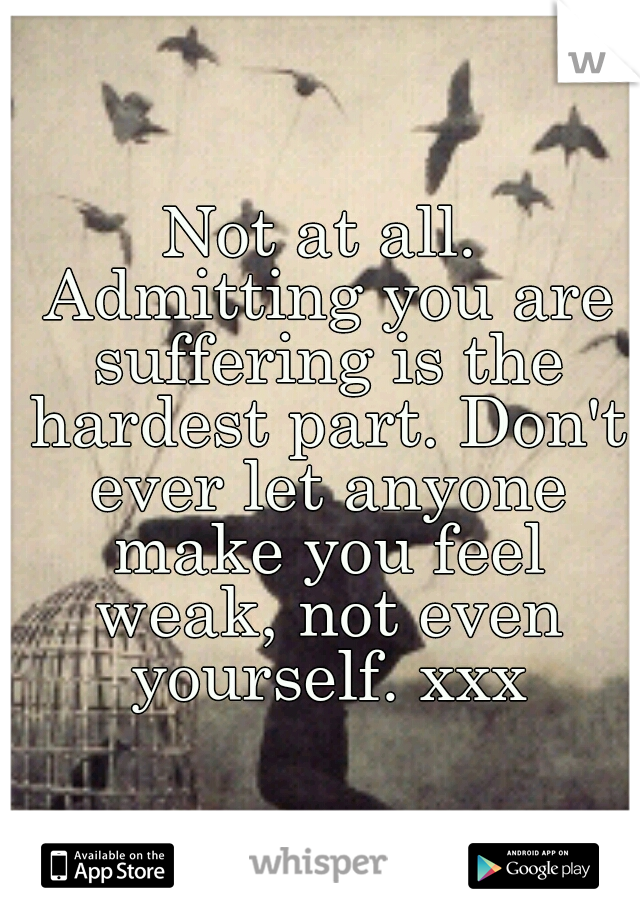 Not at all. Admitting you are suffering is the hardest part. Don't ever let anyone make you feel weak, not even yourself. xxx