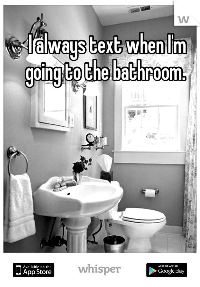I always text when I'm going to the bathroom. 