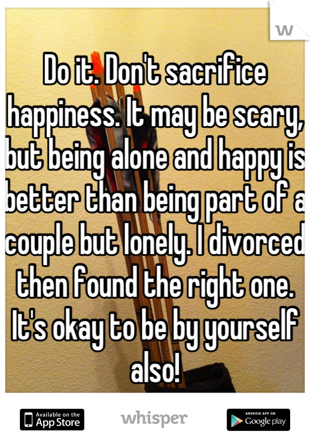 Do it. Don't sacrifice happiness. It may be scary, but being alone and happy is better than being part of a couple but lonely. I divorced then found the right one. It's okay to be by yourself also!