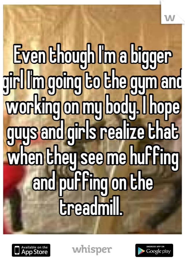 Even though I'm a bigger girl I'm going to the gym and working on my body. I hope guys and girls realize that when they see me huffing and puffing on the treadmill. 