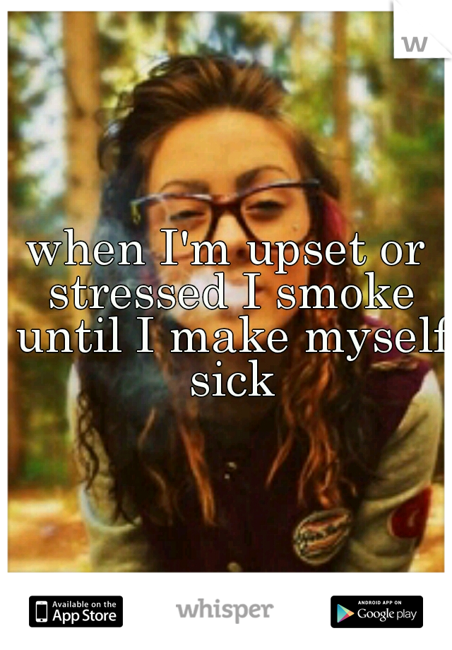 when I'm upset or stressed I smoke until I make myself sick