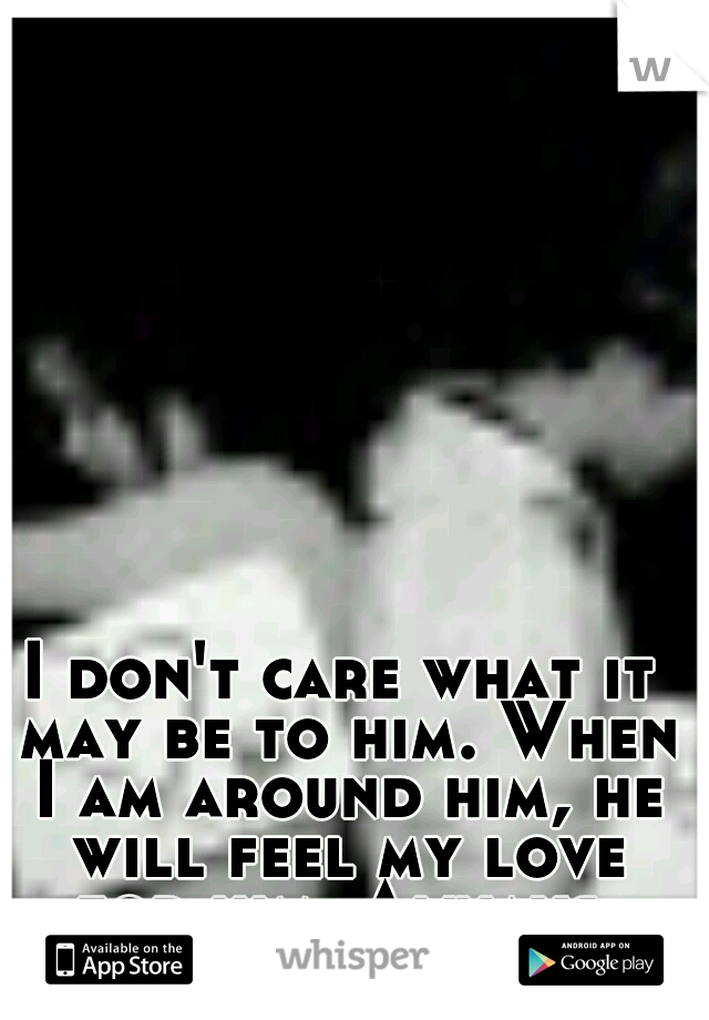 I don't care what it may be to him. When I am around him, he will feel my love for him. Always.