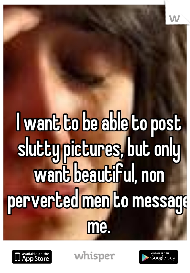 I want to be able to post slutty pictures, but only want beautiful, non perverted men to message me.