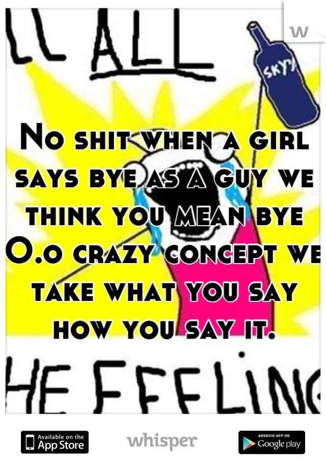 No shit when a girl says bye as a guy we think you mean bye O.o crazy concept we  take what you say how you say it.