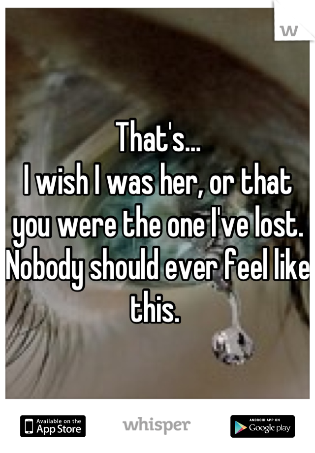 That's…
I wish I was her, or that you were the one I've lost. 
Nobody should ever feel like this. 