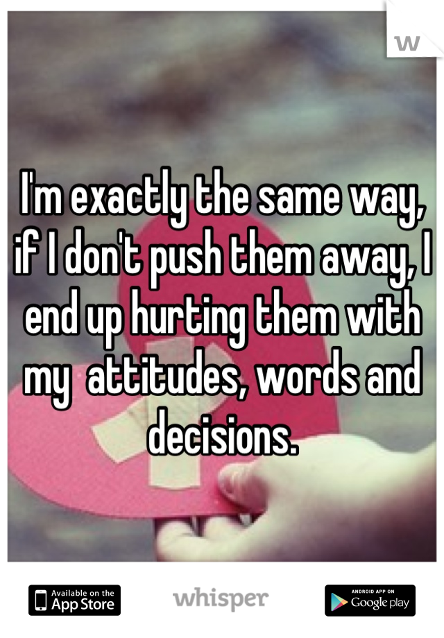 I'm exactly the same way, if I don't push them away, I end up hurting them with my  attitudes, words and decisions.