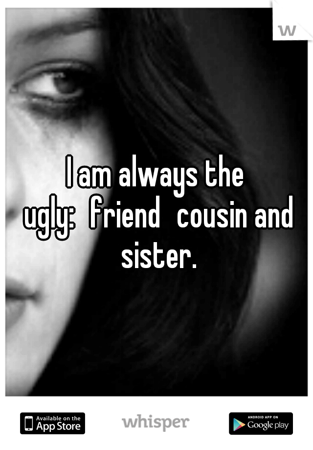I am always the ugly:
friend
cousin and sister.