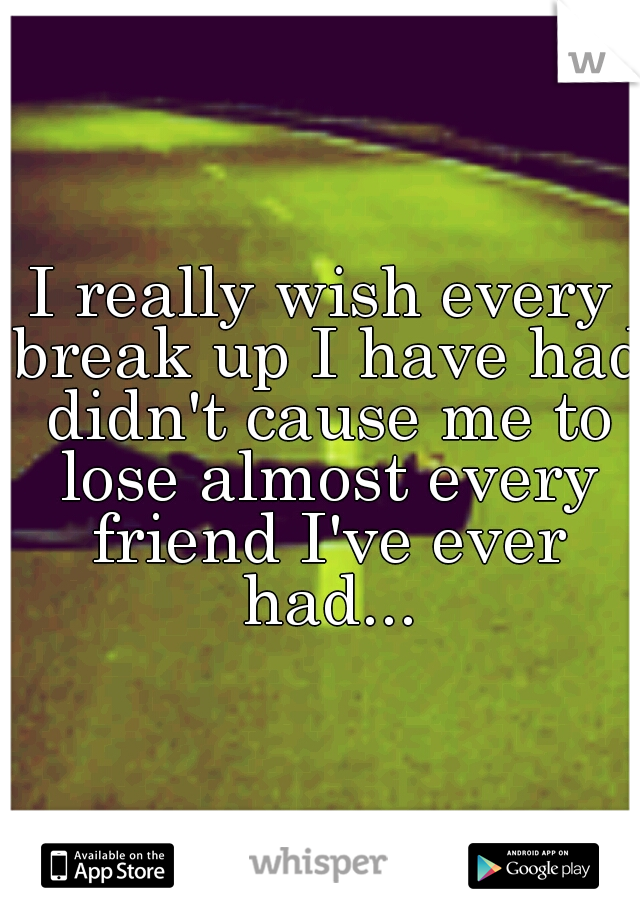 I really wish every break up I have had didn't cause me to lose almost every friend I've ever had...
