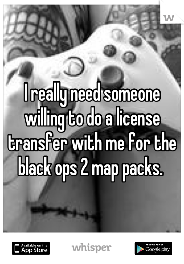 I really need someone willing to do a license transfer with me for the black ops 2 map packs. 