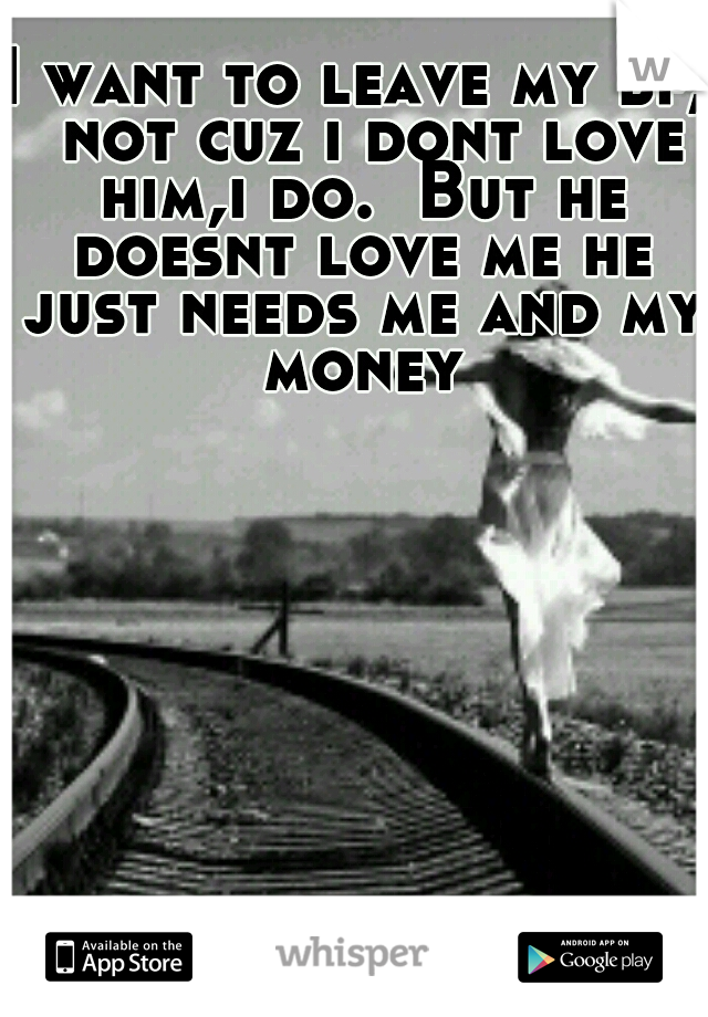 I want to leave my bf,  not cuz i dont love him,i do.  But he doesnt love me he just needs me and my money