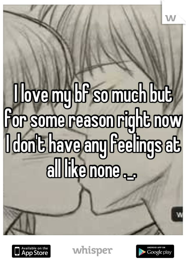 I love my bf so much but for some reason right now I don't have any feelings at all like none ._. 
