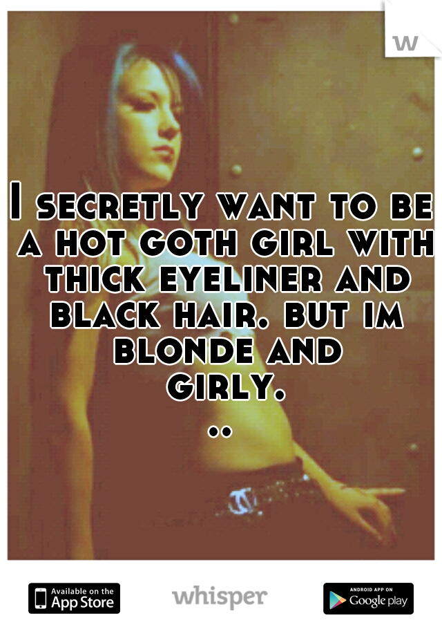 I secretly want to be a hot goth girl with thick eyeliner and black hair. but im blonde and girly...