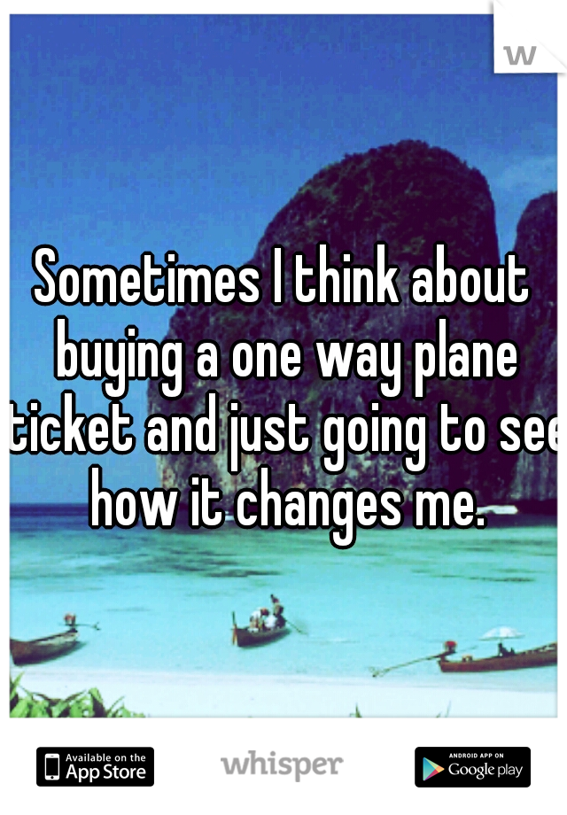 Sometimes I think about buying a one way plane ticket and just going to see how it changes me.