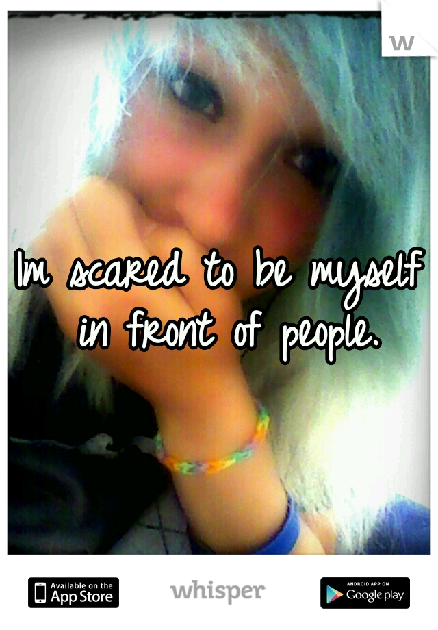 Im scared to be myself in front of people.