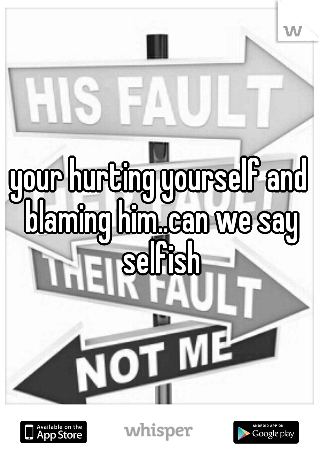 your hurting yourself and blaming him..can we say selfish