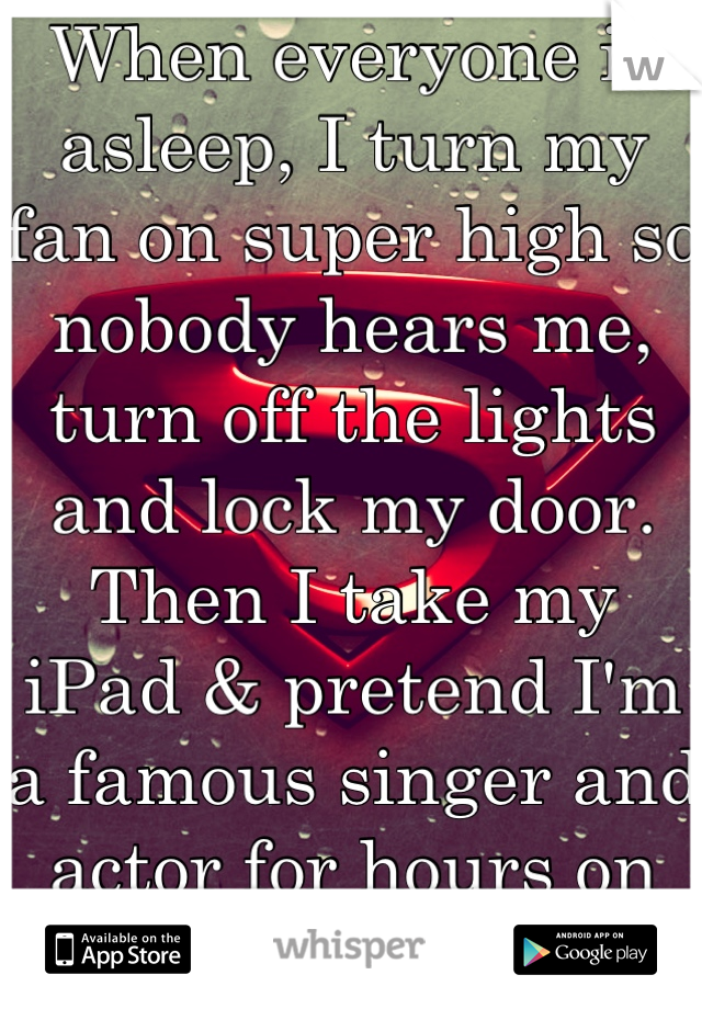When everyone is asleep, I turn my fan on super high so nobody hears me, turn off the lights and lock my door. Then I take my iPad & pretend I'm a famous singer and actor for hours on end. I'm 21