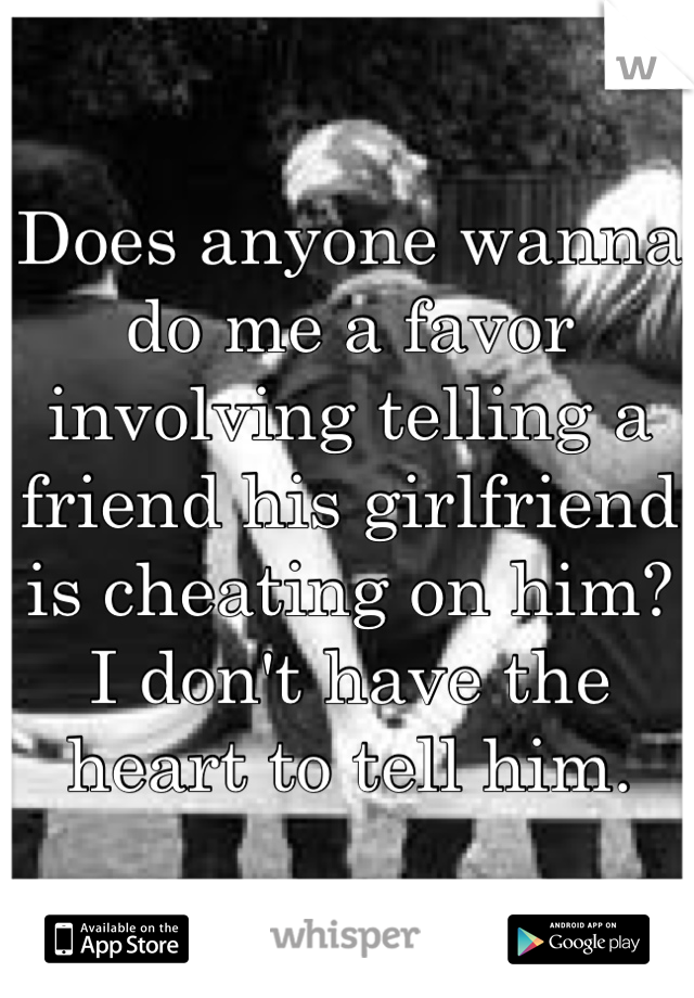 Does anyone wanna do me a favor involving telling a friend his girlfriend is cheating on him? I don't have the heart to tell him.