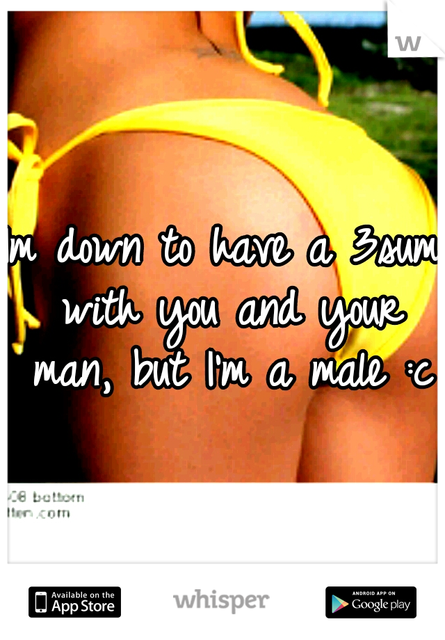 Im down to have a 3sum with you and your man, but I'm a male :c