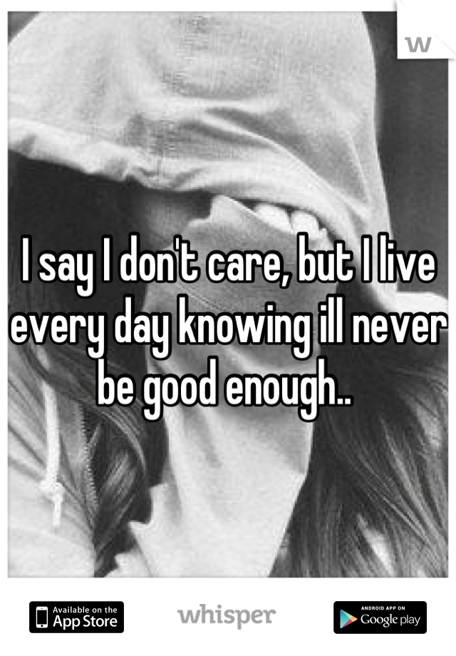 I say I don't care, but I live every day knowing ill never be good enough.. 