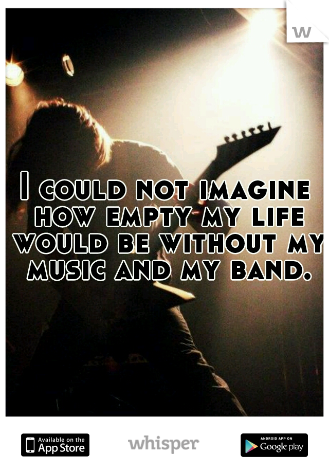 I could not imagine how empty my life would be without my music and my band.