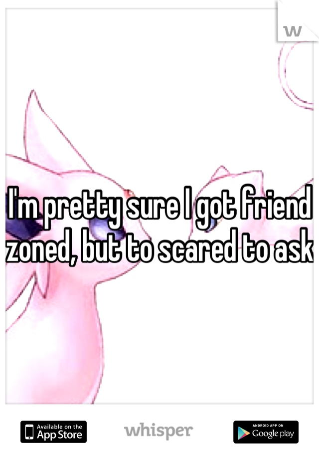I'm pretty sure I got friend zoned, but to scared to ask 